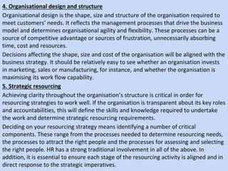 4. Organisational design and structure
Organisational design is the shape, size and structure of the organisation required to
meet customers’ needs. It reflects the management processes that drive the business
model and determines organisational agility and flexibility. These processes can be a
source of competitive advantage or sources of frustration, unnecessarily absorbing
time, cost and resources.
Decisions affecting the shape, size and cost of the organisation will be aligned with the
business strategy. It should be relatively easy to see whether an organisation invests
in marketing, sales or manufacturing, for instance, and whether the organisation is
maximising its work flow capability.
5. Strategic resourcing
Achieving clarity throughout the organisation’s structure is critical in order for
resourcing strategies to work well. If the organisation is transparent about its key roles
and accountabilities, this will define the skills and knowledge required to undertake
the work and determine strategic resourcing requirements.
Deciding on your resourcing strategy means identifying a number of critical
components. These range from the processes needed to determine resourcing needs,
the processes to attract the right people and the processes for assessing and selecting
the right people. HR has a strong traditional involvement in all of the above. In
addition, it is essential to ensure each stage of the resourcing activity is aligned and in
direct response to the strategic imperatives.
 
