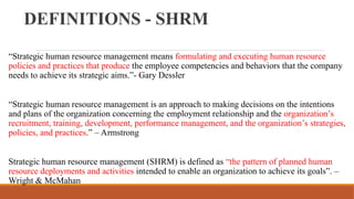 DEFINITIONS - SHRM
“Strategic human resource management means formulating and executing human resource
policies and practices that produce the employee competencies and behaviors that the company
needs to achieve its strategic aims.”- Gary Dessler
“Strategic human resource management is an approach to making decisions on the intentions
and plans of the organization concerning the employment relationship and the organization’s
recruitment, training, development, performance management, and the organization’s strategies,
policies, and practices.” – Armstrong
Strategic human resource management (SHRM) is defined as “the pattern of planned human
resource deployments and activities intended to enable an organization to achieve its goals”. –
Wright & McMahan
 