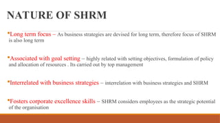 NATURE OF SHRM
Long term focus – As business strategies are devised for long term, therefore focus of SHRM
is also long term
Associated with goal setting – highly related with setting objectives, formulation of policy
and allocation of resources . Its carried out by top management
Interrelated with business strategies – interrelation with business strategies and SHRM
Fosters corporate excellence skills – SHRM considers employees as the strategic potential
of the organisation
 