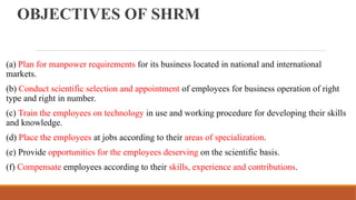 OBJECTIVES OF SHRM
(a) Plan for manpower requirements for its business located in national and international
markets.
(b) Conduct scientific selection and appointment of employees for business operation of right
type and right in number.
(c) Train the employees on technology in use and working procedure for developing their skills
and knowledge.
(d) Place the employees at jobs according to their areas of specialization.
(e) Provide opportunities for the employees deserving on the scientific basis.
(f) Compensate employees according to their skills, experience and contributions.
 