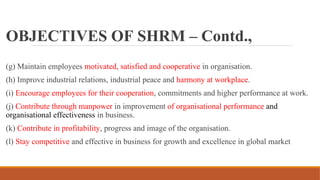 OBJECTIVES OF SHRM – Contd.,
(g) Maintain employees motivated, satisfied and cooperative in organisation.
(h) Improve industrial relations, industrial peace and harmony at workplace.
(i) Encourage employees for their cooperation, commitments and higher performance at work.
(j) Contribute through manpower in improvement of organisational performance and
organisational effectiveness in business.
(k) Contribute in profitability, progress and image of the organisation.
(l) Stay competitive and effective in business for growth and excellence in global market
 