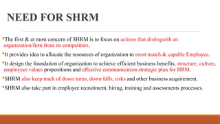 NEED FOR SHRM
The first & at most concern of SHRM is to focus on actions that distinguish an
organization/firm from its competitors.
It provides idea to allocate the resources of organization to most match & capable Employee.
It design the foundation of organization to achieve efficient business benefits, structure, culture,
employees values propositions and effective communication strategic plan for HRM.
SHRM also keep track of down turns, down falls, risks and other business acquirement.
SHRM also take part in employee recruitment, hiring, training and assessments processes.
 