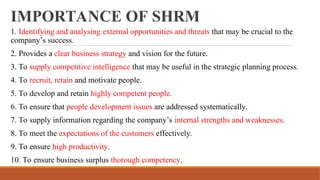 IMPORTANCE OF SHRM
1. Identifying and analysing external opportunities and threats that may be crucial to the
company’s success.
2. Provides a clear business strategy and vision for the future.
3. To supply competitive intelligence that may be useful in the strategic planning process.
4. To recruit, retain and motivate people.
5. To develop and retain highly competent people.
6. To ensure that people development issues are addressed systematically.
7. To supply information regarding the company’s internal strengths and weaknesses.
8. To meet the expectations of the customers effectively.
9. To ensure high productivity.
10. To ensure business surplus thorough competency.
 