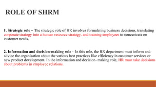 ROLE OF SHRM
1. Strategic role – The strategic role of HR involves formulating business decisions, translating
corporate strategy into a human resource strategy, and training employees to concentrate on
customer needs.
2. Information and decision-making role – In this role, the HR department must inform and
advice the organisation about the various best practices like efficiency in customer services or
new product development. In the information and decision- making role, HR must take decisions
about problems in employee relations.
 