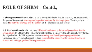 ROLE OF SHRM – Contd.,
3. Strategic HR functional role – This is a very important role. In this role, HR must select,
design and implement planning and appraisal systems for the employees. These systems
should fit both the strategy and the culture of the organisation concerned.
4. Administrative role – In this role, HR must implement policies and procedures for the
organisation. In addition, the HR department must try to improve the administrative system of
the organisation. SHRM organises various training and development programmes to
encourage employee involvement. It thus, motivates the employees to become flexible to
achieve the strategic goals of the organisation.
 