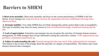 Barriers to SHRM
1.Short term mentality: Short-term mentality and focus on the current performance of SHRM is the first
barrier. Every manager act, long-term focus, because the organization has been established with long-terms
objectives/focus.
2. Strategic inability: Very often SHRM does not think strategically and he cannot think it due to incapability.
This type of inability may arise for many reasons as lack of technical knowledge, insufficient training and the
like.
3. Lack of appreciation: Sometimes top managers do not recognize the activities of strategic human resource
management. So SHR manager does not get interested in doing any innovative venture. A few appreciations may
get them a substantial mental boost up.
4. Failure in understanding the role: General managerial roles may not be fully understood by be managers.
This failure is due to lack of knowledge about the specialty of a degree of responsibility. This failure may create
distance between these managers.
 