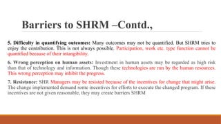 Barriers to SHRM –Contd.,
5. Difficulty in quantifying outcomes: Many outcomes may not be quantified. But SHRM tries to
enjoy the contribution. This is not always possible. Participation, work etc. type function cannot be
quantified because of their intangibility.
6. Wrong perception on human assets: Investment in human assets may be regarded as high risk
than that of technology and information. Though these technologies are run by the human resources.
This wrong perception may inhibit the progress.
7. Resistance: SHR Managers may be resisted because of the incentives for change that might arise.
The change implemented demand some incentives for efforts to execute the changed program. If these
incentives are not given reasonable, they may create barriers SHRM
 