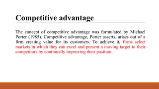 Competitive advantage
The concept of competitive advantage was formulated by Michael
Porter (1985). Competitive advantage, Porter asserts, arises out of a
firm creating value for its customers. To achieve it, firms select
markets in which they can excel and present a moving target to their
competitors by continually improving their position.
 