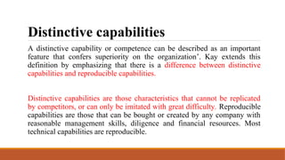 Distinctive capabilities
A distinctive capability or competence can be described as an important
feature that confers superiority on the organization’. Kay extends this
definition by emphasizing that there is a difference between distinctive
capabilities and reproducible capabilities.
Distinctive capabilities are those characteristics that cannot be replicated
by competitors, or can only be imitated with great difficulty. Reproducible
capabilities are those that can be bought or created by any company with
reasonable management skills, diligence and financial resources. Most
technical capabilities are reproducible.
 