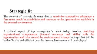Strategic fit
The concept of strategic fit states that to maximize competitive advantage a
firm must match its capabilities and resources to the opportunities available in
the external environment.
A critical aspect of top management’s work today involves matching
organizational competences (internal resources and skills) with the
opportunities and risks created by environmental change in ways that will be
both effective and efficient over the time such resources will be deployed.
 