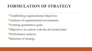 FORMULATION OF STRATEGY
 Establishing organizational objectives
Analysis of organizational environment
Forming quantitative goals
Objectives in context with the divisional plans
Performance analysis
Selection of strategy
 