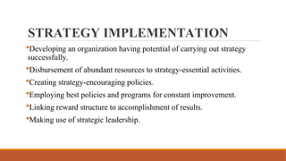STRATEGY IMPLEMENTATION
Developing an organization having potential of carrying out strategy
successfully.
Disbursement of abundant resources to strategy-essential activities.
Creating strategy-encouraging policies.
Employing best policies and programs for constant improvement.
Linking reward structure to accomplishment of results.
Making use of strategic leadership.
 