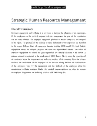 credit: https://academiapapers.net/
i
Executive Summary
Employee engagement and wellbeing is a key issue to increase the efficiency of an organization.
If the employees can be perfectly engaged with the management, the goal of the organization
will be easily achieved. The employee engagement practices of KIBO Energy Plc. are analysed
in this report. The practices of the company to make betterment for the employees are illustrated
in this report. Different kinds of engagement theories including CIPD model 2014 and Deloitte
engagement theory are analysed properly and relate the organizational function. The effects of
employee engagement to achieve the goal organization are critically assessed in this report. A
primary research is conducted to the employees of KIBO Energy Plc. to assess the perception of
the employees about the engagement and wellbeing practices of the company. From the primary
research, the involvement of the employees in the decision making function, the considerations
of the employees voice by the management and the feedback of the employees about the
organizational wellbeing practices. Finally, the required recommendations are given to increase
the employee engagement and wellbeing practices of KIBO Energy Plc.
 