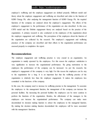 credit: https://academiapapers.net/
9
employee’s wellbeing and the employee engagement are defined properly. Different model and
theory about the employee engagement and wellbeing are described and relate to the function of
KIBO Energy Plc. after analysing the management function of KIBO Energy Plc. the required
functions of the company are analysed about the employee’s engagement. The effects of the
employee’s engagement to the performance of the organization are also described. In this case,
CIPD model and the Deloitte engagement theory are analysed based on the practice of the
organization. A primary research is also conducted on the employees of the organization about
the employee engagement and wellbeing. The perceptions of the employees about the function of
the organization are collected by the research. The employee’s engagement and wellbeing
practices of the company are described and their effects to the organization performance are
assessed properly to completion the report.
Recommendations
The employee engagement and wellbeing practice is very crucial in an organization. An
organization is mainly operated by the employees. For this reason the employee satisfaction is
very signification to increase the organizational performance. By giving motivations to the
employees the performance of the company can be increased. As per the research, the
employee’s engagement of the company is very high. For this reason the employees can be stay
to the organization for a long. It is an important fact that the wellbeing practice of the
organization is relatively less than the employee engagement. It makes the employees less
committed to the functions of the company.
In this case, the company need to increase its wellbeing practice to the management. To associate
the employees to the management function, the management of the company can increase the
personal facilities. By increasing the personal facilities the employees can be more cautious to
perform the functions of the organization. Besides, the affectionate of the managers to the
employees can increase the organizational performance. The company can make more
decentralized its decision making function to attract the employees to the managerial function.
By making the decision making function decentralized the employees will be more associated
with the management functions.
 