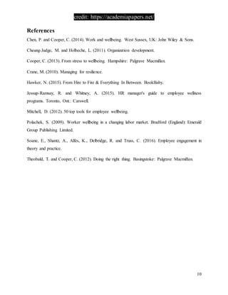credit: https://academiapapers.net/
10
References
Chen, P. and Cooper, C. (2014). Work and wellbeing. West Sussex, UK: John Wiley & Sons.
Cheung-Judge, M. and Holbeche, L. (2011). Organization development.
Cooper, C. (2013). From stress to wellbeing. Hampshire: Palgrave Macmillan.
Crane, M. (2010). Managing for resilience.
Hawker, N. (2015). From Hire to Fire & Everything In Between. BookBaby.
Jessup-Ramsay, R. and Whitney, A. (2015). HR manager's guide to employee wellness
programs. Toronto, Ont.: Carswell.
Mitchell, D. (2012). 50 top tools for employee wellbeing.
Polachek, S. (2009). Worker wellbeing in a changing labor market. Bradford (England): Emerald
Group Publishing Limited.
Soane, E., Shantz, A., Alfes, K., Delbridge, R. and Truss, C. (2016). Employee engagement in
theory and practice.
Theobald, T. and Cooper, C. (2012). Doing the right thing. Basingstoke: Palgrave Macmillan.
 