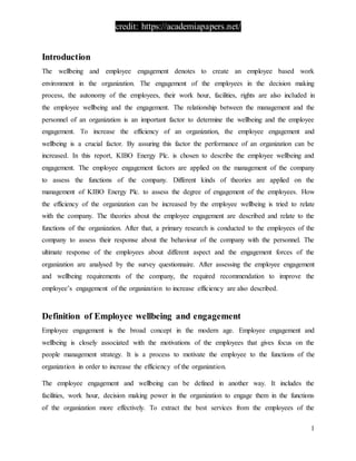 credit: https://academiapapers.net/
1
Introduction
The wellbeing and employee engagement denotes to create an employee based work
environment in the organization. The engagement of the employees in the decision making
process, the autonomy of the employees, their work hour, facilities, rights are also included in
the employee wellbeing and the engagement. The relationship between the management and the
personnel of an organization is an important factor to determine the wellbeing and the employee
engagement. To increase the efficiency of an organization, the employee engagement and
wellbeing is a crucial factor. By assuring this factor the performance of an organization can be
increased. In this report, KIBO Energy Plc. is chosen to describe the employee wellbeing and
engagement. The employee engagement factors are applied on the management of the company
to assess the functions of the company. Different kinds of theories are applied on the
management of KIBO Energy Plc. to assess the degree of engagement of the employees. How
the efficiency of the organization can be increased by the employee wellbeing is tried to relate
with the company. The theories about the employee engagement are described and relate to the
functions of the organization. After that, a primary research is conducted to the employees of the
company to assess their response about the behaviour of the company with the personnel. The
ultimate response of the employees about different aspect and the engagement forces of the
organization are analysed by the survey questionnaire. After assessing the employee engagement
and wellbeing requirements of the company, the required recommendation to improve the
employee’s engagement of the organization to increase efficiency are also described.
Definition of Employee wellbeing and engagement
Employee engagement is the broad concept in the modern age. Employee engagement and
wellbeing is closely associated with the motivations of the employees that gives focus on the
people management strategy. It is a process to motivate the employee to the functions of the
organization in order to increase the efficiency of the organization.
The employee engagement and wellbeing can be defined in another way. It includes the
facilities, work hour, decision making power in the organization to engage them in the functions
of the organization more effectively. To extract the best services from the employees of the
 