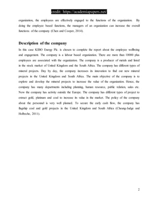 credit: https://academiapapers.net/
2
organization, the employees are effectively engaged to the functions of the organization. By
doing the employee based functions, the managers of an organization can increase the overall
functions of the company (Chen and Cooper, 2014).
Description of the company
In this case KIBO Energy Plc. is chosen to complete the report about the employee wellbeing
and engagement. The company is a labour based organization. There are more than 10000 plus
employees are associated with the organization. The company is a producer of metals and listed
in the stock market of United Kingdom and the South Africa. The company has different types of
mineral projects. Day by day, the company increases its innovation to find out new mineral
projects in the United Kingdom and South Africa. The main objective of the company is to
explore and develop the mineral projects to increase the value of the organization. Hence, the
company has many departments including planning, human resource, public relation, sales etc.
Now the company has activity outside the Europe. The company has different types of project to
extract gold, platinum and coal to increase its value in the market. The policy of the company
about the personnel is very well planned. To secure the early cash flow, the company has
flagship coal and gold projects in the United Kingdom and South Africa (Cheung-Judge and
Holbeche, 2011).
 