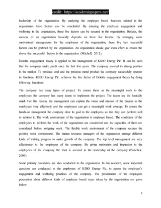 credit: https://academiapapers.net/
5
leadership of the organization. By analysing the employee based functions existed in the
organization these factors can be concluded. By ensuring the employee engagement and
wellbeing in the organization, these five factors can be secured in the organization. Besides, the
success of an organization basically depends on these five factors. By arranging some
motivational arrangements for the employees of the organization, these five key successful
factors can be grabbed by the organization. An organization should give extra effort to ensure the
above five successful factors in the organization (Mitchell, 2012).
Deloitte engagement theory is applied to the management of KIBO Energy Plc. It can be seen
that the company make profit since the last few years. The company secured its strong position
in the market. To produce coal and the precious metal product the company successfully operate
its functions. KIBO Energy Plc. achieves the five factor of Deloitte engagement theory by doing
following functions:
The company has many types of project. To ensure these as the meaningful work to the
employees the company has many teams to implement the project. The teams are the basically
small. For this reason, the management can explain the vision and mission of the project to the
employees very effectively and the employees can get a meaningful work concept. To ensure the
hands-on management the company clear its goal to the employees so that they can perform well
to achieve it. The work environment of the organization is employee based. The conditions of the
employees to perform the work of the organization are considered and the capacities of them are
considered before assigning work. The flexible work environment of the company secures the
positive work environment. The human resource managers of the organization arrange different
kinds of training program to make growth of the company. The top level management are very
affectionate to the employees of the company. By giving motivation and inspiration to the
employees of the company the trust is secured in the leadership of the company (Polachek,
2009).
Some primary researches are also conducted to the organization. In this research, some important
questions are conducted to the employees of KIBO Energy Plc. to assess the employee’s
engagement and wellbeing practices of the company. The presentation of the employees
perception about different kinds of employee based steps taken by the organization are given
below:
 