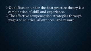 Qualification under the best practice theory is a
combination of skill and experience.
The effective compensation strategies through
wages or salaries, allowances, and reward.
 