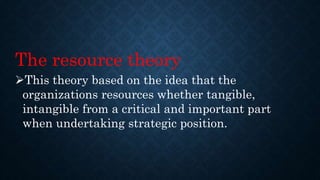 The resource theory
This theory based on the idea that the
organizations resources whether tangible,
intangible from a critical and important part
when undertaking strategic position.
 