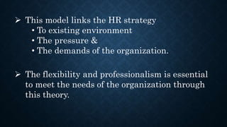  This model links the HR strategy
• To existing environment
• The pressure &
• The demands of the organization.
 The flexibility and professionalism is essential
to meet the needs of the organization through
this theory.
 