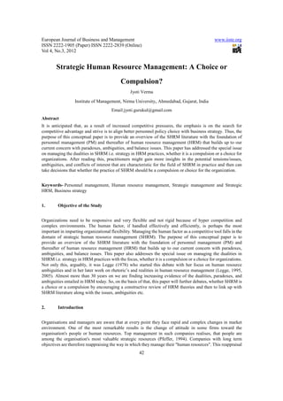 European Journal of Business and Management                                                    www.iiste.org
ISSN 2222-1905 (Paper) ISSN 2222-2839 (Online)
Vol 4, No.3, 2012


        Strategic Human Resource Management: A Choice or
                                           Compulsion?
                                                 Jyoti Verma

                  Institute of Management, Nirma University, Ahmedabad, Gujarat, India
                                      Email:jyoti.gurukul@gmail.com
Abstract
It is anticipated that, as a result of increased competitive pressures, the emphasis is on the search for
competitive advantage and strive is to align better personnel policy choice with business strategy. Thus, the
purpose of this conceptual paper is to provide an overview of the SHRM literature with the foundation of
personnel management (PM) and thereafter of human resource management (HRM) that builds up to our
current concern with paradoxes, ambiguities, and balance issues. This paper has addressed the special issue
on managing the dualities in SHRM i.e. strategy in HRM practices, whether it is a compulsion or a choice for
organizations. After reading this, practitioners might gain more insights in the potential tensions/issues,
ambiguities, and conflicts of interest that are characteristic for the field of SHRM in practice and then can
take decisions that whether the practice of SHRM should be a compulsion or choice for the organization.


Keywords- Personnel management, Human resource management, Strategic management and Strategic
HRM, Business strategy


1.       Objective of the Study


Organizations need to be responsive and very flexible and not rigid because of hyper competition and
complex environments. The human factor, if handled effectively and efficiently, is perhaps the most
important in imparting organizational flexibility. Managing the human factor as a competitive tool falls in the
domain of strategic human resource management (SHRM). The purpose of this conceptual paper is to
provide an overview of the SHRM literature with the foundation of personnel management (PM) and
thereafter of human resource management (HRM) that builds up to our current concern with paradoxes,
ambiguities, and balance issues. This paper also addresses the special issue on managing the dualities in
SHRM i.e. strategy in HRM practices with the focus, whether it is a compulsion or a choice for organizations.
Not only this, arguably, it was Legge (1978) who started this debate with her focus on human resource
ambiguities and in her later work on rhetoric’s and realities in human resource management (Legge, 1995,
2005). Almost more than 30 years on we are finding increasing evidence of the dualities, paradoxes, and
ambiguities entailed in HRM today. So, on the basis of that, this paper will further debates, whether SHRM is
a choice or a compulsion by encouraging a constructive review of HRM theories and then to link up with
SHRM literature along with the issues, ambiguities etc.


2.       Introduction


Organisations and managers are aware that at every point they face rapid and complex changes in market
environment. One of the most remarkable results is the change of attitude in some firms toward the
organisation's people or human resources. Top management in such companies realises, that people are
among the organisation's most valuable strategic resources (Pfeffer, 1994). Companies with long term
objectives are therefore reappraising the way in which they manage their "human resources". This reappraisal
                                                      42
 