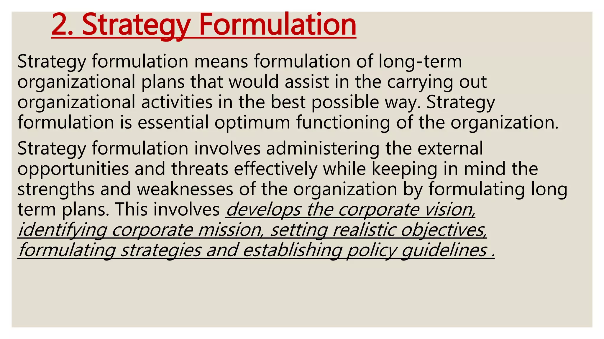 2. Strategy Formulation
Strategy formulation means formulation of long-term
organizational plans that would assist in the carrying out
organizational activities in the best possible way. Strategy
formulation is essential optimum functioning of the organization.
Strategy formulation involves administering the external
opportunities and threats effectively while keeping in mind the
strengths and weaknesses of the organization by formulating long
term plans. This involves develops the corporate vision,
identifying corporate mission, setting realistic objectives,
formulating strategies and establishing policy guidelines .
 
