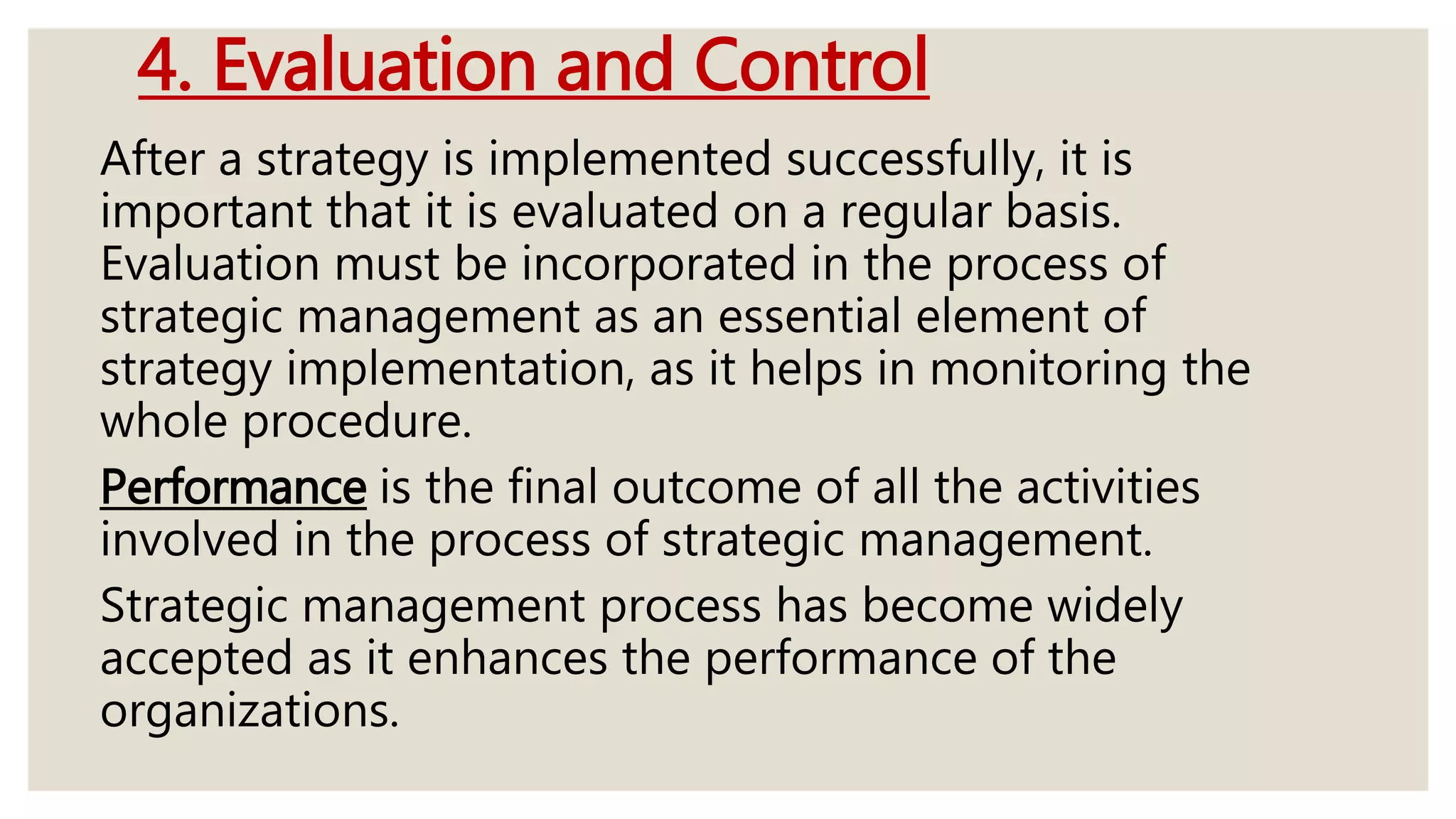 4. Evaluation and Control
After a strategy is implemented successfully, it is
important that it is evaluated on a regular basis.
Evaluation must be incorporated in the process of
strategic management as an essential element of
strategy implementation, as it helps in monitoring the
whole procedure.
Performance is the final outcome of all the activities
involved in the process of strategic management.
Strategic management process has become widely
accepted as it enhances the performance of the
organizations.
 