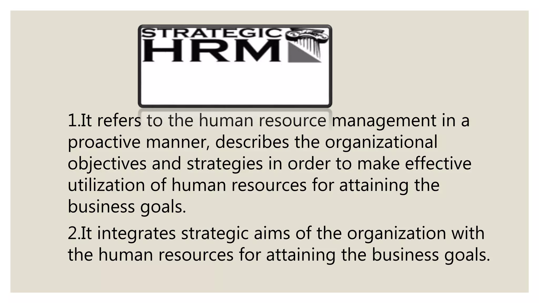 1.It refers to the human resource management in a
proactive manner, describes the organizational
objectives and strategies in order to make effective
utilization of human resources for attaining the
business goals.
2.It integrates strategic aims of the organization with
the human resources for attaining the business goals.
 