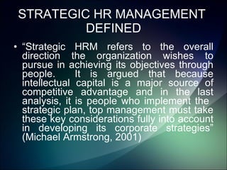 STRATEGIC HR MANAGEMENT  DEFINED “ Strategic HRM refers to the overall direction the organization wishes to pursue in achieving its objectives through people.  It is argued that because intellectual capital is a major source of competitive advantage and in the last analysis, it is people who implement the  strategic plan, top management must take these key considerations fully into account in developing its corporate strategies” (Michael Armstrong, 2001) 