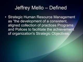 Jeffrey Mello – Defined  Strategic Human Resource Management as “the development of a consistent, aligned collection of practices Programs and Polices to facilitate the achievement of organization's Strategic Objectives.  