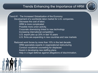 Trends Enhancing the Importance of HRM
(C) Copyright: Phillip J. Decker, Ph.D., 2006. All rights
reserved:
Trend #1: The Increased Globalization of the Economy
Development of a worldwide labor market for U.S. companies.
Decrease the cost of labor,
HRM is more complicated
Possible more union activity.
Corporate downsizing linked to new technology
Increasing international competition.
U.S. export jobs up 20% in last 10 years
U.S. firms are expanding in new countries and new markets
Reduced work forces by more than 10% in the last decade.
HRM specialists experts in organizational restructuring
Conduct vocational counseling for displaced
Assist in developing new staffing plans
Help in a legal defense against allegations of discrimination.
 