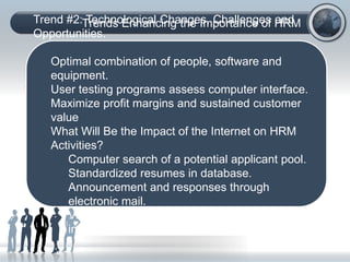 Trends Enhancing the Importance of HRM
(C) Copyright: Phillip J. Decker, Ph.D., 2006. All rights
reserved:
Trend #2: Technological Changes, Challenges and
Opportunities.
Optimal combination of people, software and
equipment.
User testing programs assess computer interface.
Maximize profit margins and sustained customer
value
What Will Be the Impact of the Internet on HRM
Activities?
Computer search of a potential applicant pool.
Standardized resumes in database.
Announcement and responses through
electronic mail.
Video computer conducts testing and
interviewing.
 