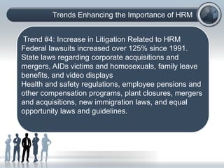 Trends Enhancing the Importance of HRM
(C) Copyright: Phillip J. Decker, Ph.D., 2006. All rights
reserved:
Trend #4: Increase in Litigation Related to HRM
Federal lawsuits increased over 125% since 1991.
State laws regarding corporate acquisitions and
mergers, AIDs victims and homosexuals, family leave
benefits, and video displays
Health and safety regulations, employee pensions and
other compensation programs, plant closures, mergers
and acquisitions, new immigration laws, and equal
opportunity laws and guidelines.
 
