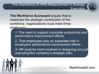 The Importance of HRM Measurement in Strategy
Execution
The Workforce Scorecard argues that to
maximize the strategic contribution of the
workforce, organizations must meet three
challenges:
1. The need to support corporate productivity and
performance improvement efforts.
2. That employees play an expanded role in
employers’ performance improvement efforts.
3. HR must be more involved in designing-not just
executing-the company’s strategic plan.
MarkHuselid.com
 