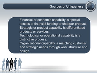 Sources of Uniqueness
Financial or economic capability is special
access to financial funding or cheaper product.
Strategic or product capability is differentiated
products or services.
Technological or operational capability is a
distinctive process.
Organizational capability is matching customer
and strategic needs through work structure and
design.
 