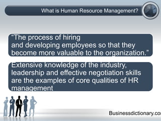 What is Human Resource Management?
“The process of hiring
and developing employees so that they
become more valuable to the organization.”
Businessdictionary.com
Extensive knowledge of the industry,
leadership and effective negotiation skills
are the examples of core qualities of HR
management
 