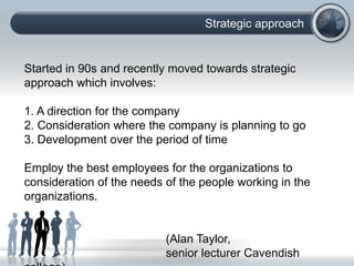 Strategic approach
Started in 90s and recently moved towards strategic
approach which involves:
1. A direction for the company
2. Consideration where the company is planning to go
3. Development over the period of time
Employ the best employees for the organizations to
consideration of the needs of the people working in the
organizations.
(Alan Taylor,
senior lecturer Cavendish
 