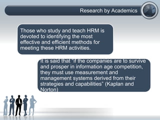 Research by Academics
Those who study and teach HRM is
devoted to identifying the most
effective and efficient methods for
meeting these HRM activities.
It is said that “if the companies are to survive
and prosper in information age competition,
they must use measurement and
management systems derived from their
strategies and capabilities” (Kaplan and
Norton)
 