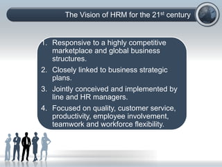 The Vision of HRM for the 21st century
1. Responsive to a highly competitive
marketplace and global business
structures.
2. Closely linked to business strategic
plans.
3. Jointly conceived and implemented by
line and HR managers.
4. Focused on quality, customer service,
productivity, employee involvement,
teamwork and workforce flexibility.
 