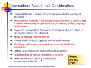 International Recruitment Considerations Foreign Nationals – Employees who are native to the country of operation Third-country Nationals – Employees originating from a country that is neither the country of operation nor the country of the company’s headquarters Corporate Headquarters Nationals – Employees who are native to the country where HQ is located Ability to manage local workforce Having access to local suppliers and research centers Modifying performance evaluation systems to include local distinctions Setting up predeparture and repatriation programs Understanding of various languages & cultures Knowing that local talent is more mobile  and less expensive than in U. S. Where are You From? 