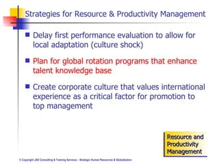 Strategies for Resource & Productivity Management Delay first performance evaluation to allow for local adaptation (culture shock) Plan for global rotation programs that enhance talent knowledge base Create corporate culture that values international experience as a critical factor for promotion to top management Resource and Productivity Management 