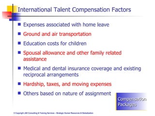 International Talent Compensation Factors Expenses associated with home leave Ground and air transportation Education costs for children Spousal allowance and other family related assistance Medical and dental insurance coverage and existing reciprocal arrangements Hardship, taxes, and moving expenses Others based on nature of assignment Compensation Packages 
