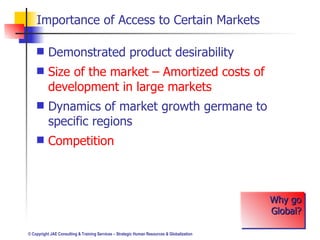Importance of Access to Certain Markets Demonstrated product desirability Size of the market – Amortized costs of development in large markets Dynamics of market growth germane to specific regions Competition Why go Global? 