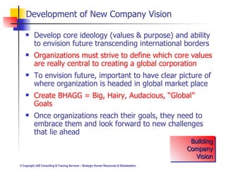 Develop core ideology (values & purpose) and ability to envision future transcending international borders Organizations must strive to define which core values are really central to creating a global corporation To envision future, important to have clear picture of where organization is headed in global market place Create BHAGG = Big, Hairy, Audacious, “Global” Goals Once organizations reach their goals, they need to embrace them and look forward to new challenges that lie ahead Development of New Company Vision Building Company Vision 