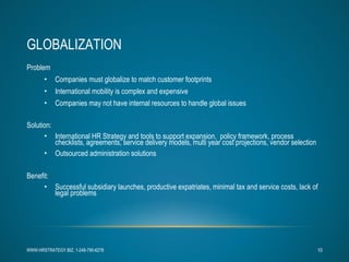 GLOBALIZATION Problem Companies must globalize to match customer footprints International mobility is complex and expensive Companies may not have internal resources to handle global issues Solution:  International HR Strategy and tools to support expansion,  policy framework, process checklists, agreements, service delivery models, multi year cost projections, vendor selection  Outsourced administration solutions Benefit:  Successful subsidiary launches, productive expatriates, minimal tax and service costs, lack of legal problems WWW.HRSTRATEGY.BIZ, 1-248-790-6278 