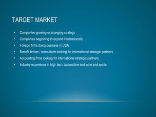 TARGET MARKET Companies growing or changing strategy Companies beginning to expand internationally  Foreign firms doing business in USA Benefit broker / consultants looking for international strategic partners Accounting firms looking for international strategic partners Industry experience in high tech, automotive and wine and spirits 
