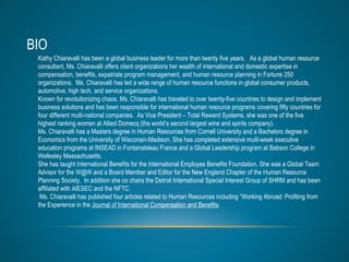 BIO Kathy Chiaravalli has been a global business leader for more than twenty five years.  As a global human resource consultant, Ms. Chiaravalli offers client organizations her wealth of international and domestic expertise in compensation, benefits, expatriate program management, and human resource planning in Fortune 250 organizations.  Ms. Chiaravalli has led a wide range of human resource functions in global consumer products, automotive, high tech, and service organizations.  Known for revolutionizing chaos, Ms. Chiaravalli has traveled to over twenty-five countries to design and implement business solutions and has been responsible for international human resource programs covering fifty countries for four different multi-national companies.  As Vice President – Total Reward Systems, she was one of the five highest ranking women at Allied Domecq (the world’s second largest wine and spirits company). Ms. Chiaravalli has a Masters degree in Human Resources from Cornell University and a Bachelors degree in Economics from the University of Wisconsin-Madison. She has completed extensive multi-week executive education programs at INSEAD in Fontainebleau France and a Global Leadership program at Babson College in Wellesley Massachusetts. She has taught International Benefits for the International Employee Benefits Foundation. She was a Global Team Advisor for the W@W and a Board Member and Editor for the New England Chapter of the Human Resource Planning Society.  In addition she co chairs the Detroit International Special Interest Group of SHRM and has been affiliated with AIESEC and the NFTC.  Ms. Chiaravalli has published four articles related to Human Resources including “Working Abroad: Profiting from the Experience in the  Journal of International Compensation and Benefits .  