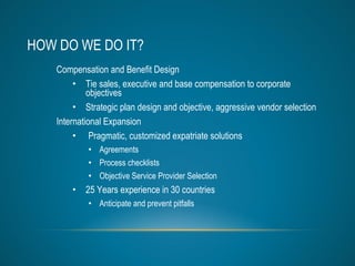 HOW DO WE DO IT? Compensation and Benefit Design Tie sales, executive and base compensation to corporate objectives Strategic plan design and objective, aggressive vendor selection International Expansion Pragmatic, customized expatriate solutions Agreements Process checklists Objective Service Provider Selection 25 Years experience in 30 countries  Anticipate and prevent pitfalls 