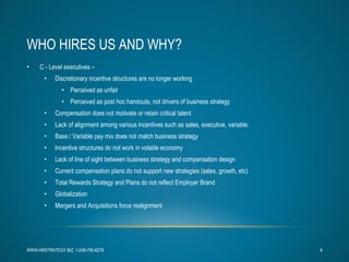 WHO HIRES US AND WHY? C - Level executives –  Discretionary incentive structures are no longer working Perceived as unfair Perceived as post hoc handouts, not drivers of business strategy Compensation does not motivate or retain critical talent Lack of alignment among various incentives such as sales, executive, variable. Base / Variable pay mix does not match business strategy Incentive structures do not work in volatile economy Lack of line of sight between business strategy and compensation design Current compensation plans do not support new strategies (sales, growth, etc) Total Rewards Strategy and Plans do not reflect Employer Brand Globalization Mergers and Acquisitions force realignment WWW.HRSTRATEGY.BIZ, 1-248-790-6278 